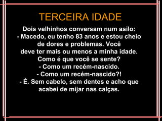 TERCEIRA IDADE
   Dois velhinhos conversam num asilo:
- Macedo, eu tenho 83 anos e estou cheio
        de dores e problemas. Você
  deve ter mais ou menos a minha idade.
        Como é que você se sente?
        - Como um recém-nascido.
       - Como um recém-nascido?!
 - É. Sem cabelo, sem dentes e acho que
        acabei de mijar nas calças.
 