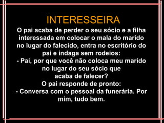 INTERESSEIRA
 O pai acaba de perder o seu sócio e a filha
 interessada em colocar o mala do marido
no lugar do falecido, entra no escritório do
         pai e indaga sem rodeios:
- Pai, por que você não coloca meu marido
         no lugar do seu sócio que
             acaba de falecer?
         O pai responde de pronto:
- Conversa com o pessoal da funerária. Por
               mim, tudo bem.
 