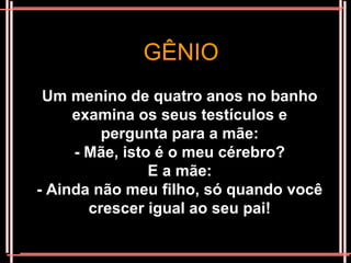 GÊNIO
 Um menino de quatro anos no banho
     examina os seus testículos e
         pergunta para a mãe:
     - Mãe, isto é o meu cérebro?
                E a mãe:
- Ainda não meu filho, só quando você
       crescer igual ao seu pai!
 