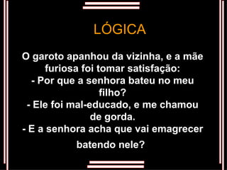 O garoto apanhou da vizinha, e a mãe furiosa foi tomar satisfação: - Por que a senhora bateu no meu filho? - Ele foi mal-educado, e me chamou de gorda. - E a senhora acha que vai emagrecer batendo nele?   LÓGICA 