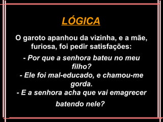 LÓGICA
O garoto apanhou da vizinha, e a mãe,
    furiosa, foi pedir satisfações:
   - Por que a senhora bateu no meu
                 filho?
 - Ele foi mal-educado, e chamou-me
                 gorda.
- E a senhora acha que vai emagrecer
           batendo nele?
 