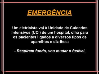 EMERGÊNCIA

 Um eletricista vai à Unidade de Cuidados
Intensivos (UCI) de um hospital, olha para
 os pacientes ligados a diversos tipos de
           aparelhos e diz-lhes:

 - Respirem fundo, vou mudar o fusível.
 