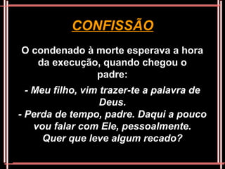 CONFISSÃO
O condenado à morte esperava a hora
   da execução, quando chegou o
              padre:
  - Meu filho, vim trazer-te a palavra de
                   Deus.
- Perda de tempo, padre. Daqui a pouco
    vou falar com Ele, pessoalmente.
      Quer que leve algum recado?
 