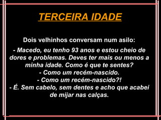 TERCEIRA IDADE

    Dois velhinhos conversam num asilo:
  - Macedo, eu tenho 93 anos e estou cheio de
dores e problemas. Deves ter mais ou menos a
      minha idade. Como é que te sentes?
          - Como um recém-nascido.
         - Como um recém-nascido?!
- É. Sem cabelo, sem dentes e acho que acabei
              de mijar nas calças.
 