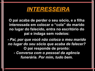 INTERESSEIRA
O pai acaba de perder o seu sócio, e a filha
interessada em colocar o “cola” do marido
no lugar do falecido, entra no escritório do
        pai e indaga sem rodeios:
- Pai, por que você não coloca o meu marido
no lugar do seu sócio que acaba de falecer?
          O pai responde de pronto:
    - Conversa com o pessoal da agência
        funerária. Por mim, tudo bem.
 