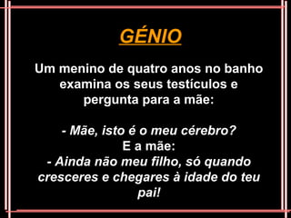 GÉNIO
Um menino de quatro anos no banho
   examina os seus testículos e
      pergunta para a mãe:

    - Mãe, isto é o meu cérebro?
               E a mãe:
 - Ainda não meu filho, só quando
cresceres e chegares à idade do teu
                  pai!
 