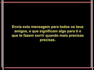 Envia esta mensagem para todos os teus
 amigos, e que significam algo para ti e
que te fazem sorrir quando mais precisas
                precisas.
 