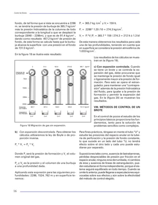 Control de BrotesControl de Brotes
15
superficie, la otra es dañar la TR o tener problemas
con el equipo superficial.
Procedimiento de cierre al viajar con TP
Cuando se detecta un brote, el procedimiento indi-
ca el cierre siguiente:
1. Suspender el viaje dejando una junta sobre la
mesa rotatoria.
2. Sentar la TP en sus cuñas.
3. Instalar la válvula de seguridad abierta.
4. Cerrar la válvula de seguridad.
5. Suspender la sarta en el elevador.
6. Abrir la válvula de la línea de estrangulación.
7. Cerrar la válvula del estrangulador cuidando no
rebasar la máxima presión permisible en el es-
pacio anular.
8. Anotar presiones de TP y TR.
9. Medir el incremento de volumen en las presas
de lodo.
10. Registrar las presiones cada minuto hasta
estabilizarse, y después cada cinco minutos.
11. Observar que los preventores no tengan fugas.
Procedimiento de cierre al sacar o meter herra-
mienta (lastrabarrenas)
Los pasos que deberán seguirse son muy simila-
res a los anteriores con la variante que al presen-
tarse un brote al estar metiendo o sacando herra-
mienta, se debe considerar la posibilidad de co-
nectar y tratar de bajar una lingada de TP esto da
la posibilidad de operar los preventores de arie-
tes con un factor adicional de seguridad. En caso
de tener una emergencia deberá de soltarse la he-
rramienta dentro del pozo para después cerrarlo
con el preventor de arietes.
Procedimiento de cierre sin tubería dentro del pozo
1. Abrir la válvula de estrangulación.
2. Cerrar el preventor de arietes ciegos o de cor-
te.
3. Colocar yugos o candados.
4. Cerrar la válvula del estrangulador cuidando
las presiones máximas.
5. Registrar las presiones cada minuto hasta
estabilizarse y después cada cinco minutos.
6. Observar que los preventores no tengan fugas.
VII. COMPORTAMIENTO DEL FLUIDO INVASOR
Cuando se tiene un brote de un fluido, éste en tér-
minos prácticos no se comprime ni se expande, por
lo que al circularlo en el espacio anular la presión
no aumentará ya que el aumento dependerá de los
cambios en el estado mecánico del pozo o los dife-
rentes ajustes del estrangulador.
Los brotes de agua salada traen incorporado gas
disuelto, razón por la que deben tratarse como un
brote gaseoso.
Características del fluido invasor (gas)
El gas como fluido compresible ocupará un determi-
nado volumen que depende de la presión a la que
esté sometido. Si se le permite expandirse, ocupará
un volumen tan grande que desplazará grandes canti-
dades del fluido de perforación al exterior consu con-
secuente reducción de presión hidrostática, de ahí que
el comportamiento del gas natural se toma utilizando
la regla de “proporción inversa”. Si se duplica la pre-
sión se comprime a la mitad, si se reduce la presión
se expande al doble de su volumen.
El gas tiene la propiedad de migrar y refleja su pre-
sión en la superficie por la presión de cierre del
pozo. Se debe controlar mediante un desfogue (pur-
ga), para permitir la expansión del gas, cuando me-
nos hasta que se tome la decisión de controlar el
pozo mediante alguno de los métodos que se des-
cribirán más adelante, de lo contrario se provocará
una falla en la formación expuesta o en las conexio-
nes superficiales por una presión excesiva.
Ejemplo 2
Se requiere calcular el comportamiento del gas sin
expansión, con expansión descontrolada y con expan-
sión controlada de acuerdo a los siguientes datos.
Profundidad: 3048 m.
Densidad: 1.20 gr/cm3
.
Vol. de fluido invasor: 159 lt.
Presión de fondo: 365.7 kg/cm2
.
Solución:
a) Sin expansión. Cuando la burbuja se va despla-
zando hacia la superficie incrementa la presión de
22
IX. CONTROL DE POZOS EMPLEANDO EL EQUIPO
SNUBBING(1)
Para el control de pozos con equipo snubbing se
presentan algunas técnicas que pueden utilizarse
para mantener las presiones de los pozos dentro de
niveles seguros durante las operaciones con
snubbing, cuando la tubería esté fuera del pozo o
mientras se está viajando.
Utilizar equipos y procedimientos correctos en el
control de pozos es ciertamente un factor impor-
tante mientras se realicen operaciones con
snubbing. Por definición, los pozos en donde se
realizan operaciones con snubbing tienen presión
en superficie y capacidad de fluir. En ocasiones
las dificultades en el control de pozos son la causa
de las operaciones con snubbing. El mantener con-
trol del pozo significa que las presiones, en todas
las profundidades, se mantienen por debajo de la
capacidad del equipo utilizado. Dependiendo de las
condiciones del pozo, las presiones excesivas dan
como resultado fallas en el equipo superficial, fa-
llas en la tubería o fracturas de cualquier formación
expuesta.
El control del pozo se logra median-
te los preventores de reventones, y
mediante el empleo de operaciones
de desfogue o bombeo, para man-
tener las presiones del pozo en ni-
veles aceptables.
A continuación, se detallan los proce-
dimientos para minimizar las presio-
nes de los pozos durante una opera-
ción con snubbing con la tubería fue-
ra del pozo y cuando se está viajando
con tubería. También se analizan las
operaciones para controlar los pozos
que emplean estas unidades.
Usos del equipo snubbing
En la perforación normal, el control
primario del pozo se logra mediante el
fluido del pozo que proporciona pre-
sión hidrostática para prevenir que el
pozo fluya. Los preventores de reventones se instalan
como elementos de respaldo. Cuando se realizan las
operaciones con snubbing se emplea una combina-
ción de presión superficial más la presión hidrostática
para controlar el pozo. Los preventores se consideran
parte integral del método primario de control de po-
zos y comúnmente se les emplea en ello.
Para prevenir la entrada del fluido de formación en
operaciones normales, tenemos la siguiente ecuación:
Pformación £ prof x densidad del lodo/10
Figura 24 Presión en TP.
Figura 25 Comparativo de control de pozos.
pGXOD GH 3UHVLyQ HQ 73
0
10
20
30
40
50
60
0 500 1000 1500 2000 2500 3000
(PERODGDV DFXPXODGDV
3UHVLRQNJFP
Volumen de la TP
PCTR
Pf Pf
Control Convencional Control Snubbing
 