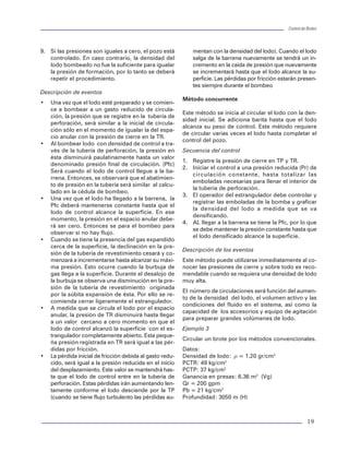 Control de BrotesControl de Brotes
18
comprenderse que el incremento de la presión
en el espacio anular sirve para compensar la dis-
minución de la presión hidrostática en el mis-
mo, como resultado de una menor columna de
lodo de perforación.
• Al momento de desalojar la burbuja de gas es
conveniente cerrar el estrangulador ligeramen-
te ya que el gas sufre una expan-
sión súbita, al no tener la carga
hidrostática de un fluido. Esto pro-
vocaría una disminución en la pre-
sión de fondo que puede permitir
la entrada de una nueva burbuja.
• Cuando el lodo de control alcanza
la superficie y las presiones en TP
y TR son iguales a cero el pozo
estará controlado, ya que la den-
sidad original del lodo fue la sufi-
ciente para equilibrar la presión,
de lo contrario utilice el método
del ingeniero.
Método de densificar y esperar (del in-
geniero)
Este método implica cerrar el pozo
mientras se espera la preparación de un
lodo con densidad adecuada para equi-
librar la presión hidrostática con la pre-
sión de la formación. Sobre todo se re-
cabarán los datos necesarios para efec-
tuar el cálculo de control (figura 22).
Secuencia de control
1. Abra el estrangulador y simultáneamen-
te inicie el bombeo de lodo con densidad
de control a un gasto reducido (Qr).
2. Ajustando el estrangulador, iguale la
presión en el espacio anular a la presión
de cierre de la tubería de revestimiento
(PCTR).
3. Mantenga la presión en el espacio
anular constante, con la ayuda del es-
trangulador, hasta que el lodo con den-
sidad de control llegue a la barrena.
4. Cuando el lodo de control llegue a la
barrena, lea y registre la presión en la
tubería de perforación.
5. Mantenga constante el valor de pre-
sión en la tubería de perforación. Si la
presión se incrementa abra el estrangu-
lador. Si disminuye, ciérrelo.
6. Continúe circulando, manteniendo la presión
en la tubería de perforación constante hasta
que el lodo con densidad de control alcance
la superficie.
7. Suspenda el bombeo y cierre el pozo.
8. Lea y registre las presiones en las tuberías de
perforación y de revestimiento.
Figura 22 Presión de bombeo método del ingeniero.
Figura 21 Presión de bombeo (método perforador).




QS@TDPIÃQPSÃ ASD88DPI
QS@TDPIÃ@TU6UD86



QS@TDPIÃ@TU6UD86Ã9@ÃAPI9P
QS@TDPIÃQPSÃASD88DPIÃ
6IVG6S
PRESIONPSI
    
$
%

QS@TDPIÃQPSÃASD88DPI



QS@TDPIÃ@TU6UD86Ã@IÃUQ
TIEMPO
PRESIONPSI
    



QS@TDPIÃQPSÃASD88DPI



QS@TDPIÃ9@Ã7PH7@PÃ@IÃUQ

19
9. Si las presiones son iguales a cero, el pozo está
controlado. En caso contrario, la densidad del
lodo bombeado no fue la suficiente para igualar
la presión de formación, por lo tanto se deberá
repetir el procedimiento.
Descripción de eventos
• Una vez que el lodo esté preparado y se comien-
ce a bombear a un gasto reducido de circula-
ción, la presión que se registre en la tubería de
perforación, será similar a la inicial de circula-
ción sólo en el momento de igualar la del espa-
cio anular con la presión de cierre en la TR.
• Al bombear lodo con densidad de control a tra-
vés de la tubería de perforación, la presión en
ésta disminuirá paulatinamente hasta un valor
denominado presión final de circulación. (Pfc)
Será cuando el lodo de control llegue a la ba-
rrena. Entonces, se observará que el abatimien-
to de presión en la tubería será similar al calcu-
lado en la cédula de bombeo.
• Una vez que el lodo ha llegado a la barrena, la
Pfc deberá mantenerse constante hasta que el
lodo de control alcance la superficie. En ese
momento, la presión en el espacio anular debe-
rá ser cero. Entonces se para el bombeo para
observar si no hay flujo.
• Cuando se tiene la presencia del gas expandido
cerca de la superficie, la declinación en la pre-
sión de la tubería de revestimiento cesará y co-
menzará a incrementarse hasta alcanzar su máxi-
ma presión. Esto ocurre cuando la burbuja de
gas llega a la superficie. Durante el desalojo de
la burbuja se observa una disminución en la pre-
sión de la tubería de revestimiento originada
por la súbita expansión de ésta. Por ello se re-
comienda cerrar ligeramente el estrangulador.
• A medida que se circula el lodo por el espacio
anular, la presión de TR disminuirá hasta llegar
a un valor cercano a cero momento en que el
lodo de control alcanzó la superficie con el es-
trangulador completamente abierto. Esta peque-
ña presión registrada en TR será igual a las pér-
didas por fricción.
• La pérdida inicial de fricción debida al gasto redu-
cido, será igual a la presión reducida en el inicio
del desplazamiento. Este valor se mantendrá has-
ta que el lodo de control entre en la tubería de
perforación. Estas pérdidas irán aumentando len-
tamente conforme el lodo desciende por la TP
(cuando se tiene flujo turbulento las pérdidas au-
mentan con la densidad del lodo). Cuando el lodo
salga de la barrena nuevamente se tendrá un in-
cremento en la caída de presión que nuevamente
se incrementará hasta que el lodo alcance la su-
perficie. Las pérdidas por fricción estarán presen-
tes siempre durante el bombeo
Método concurrente
Este método se inicia al circular el lodo con la den-
sidad inicial. Se adiciona barita hasta que el lodo
alcanza su peso de control. Este método requiere
de circular varias veces el lodo hasta completar el
control del pozo.
Secuencia del control
1. Registre la presión de cierre en TP y TR.
2. Iniciar el control a una presión reducida (Pr) de
circulación constante, hasta totalizar las
emboladas necesarias para llenar el interior de
la tubería de perforación.
3. El operador del estrangulador debe controlar y
registrar las emboladas de la bomba y graficar
la densidad del lodo a medida que se va
densificando.
4. AL llegar a la barrena se tiene la Pfc, por lo que
se debe mantener la presión constante hasta que
el lodo densificado alcance la superficie.
Descripción de los eventos
Este método puede utilizarse inmediatamente al co-
nocer las presiones de cierre y sobre todo es reco-
mendable cuando se requiera una densidad de lodo
muy alta.
El número de circulaciones será función del aumen-
to de la densidad del lodo, el volumen activo y las
condiciones del fluido en el sistema, así como la
capacidad de los accesorios y equipo de agitación
para preparar grandes volúmenes de lodo.
Ejemplo 3
Circular un brote por los métodos convencionales.
Datos:
Densidad de lodo: r = 1.20 gr/cm3
PCTR: 49 kg/cm2
PCTP: 37 kg/cm2
Ganancia en presas: 6.36 m3
(Vg)
Qr = 200 gpm
Pb = 21 kg/cm2
Profundidad: 3050 m (H)
 