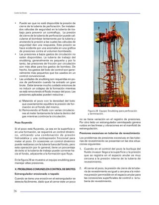 Control de BrotesControl de Brotes
12
Cuando se diseña el múltiple de estrangu-
lación deben tomarse en cuenta los si-
guientes factores:
•Establecer la presión máxima de tra-
bajo.
•Los métodos de control a utilizar para
incluir el equipo necesario.
•El entorno ecológico.
•La composición, abrasividad y toxici-
dad de los fluidos congénitos y volu-
men a manejar.
Líneas de matar
Otro de los componentes en el equipo superficial
son las líneas de matar. Estas conectan las bombas
del equipo con las salidas laterales del carrete de
control, para llevar a cabo las operaciones de con-
trol cuando no pueden efectuarse directamente por
la tubería de perforación (figura 12).
Estranguladores variables
Son accesorios diseñados para restringir el paso de los
fluidos en las operaciones de control. Con esto generan
una contrapresión en la tubería de revestimiento con el
fin de mantener la presión de fondo igual o ligeramente
mayor a la del yacimiento. Esto facilita la correcta aplica-
ción de los métodos de control.
Los estranguladores variables pueden ser de dos
tipos: manual (figura 13) e hidráulico (figura 14). Este
último presenta mayores ventajas sobre el manual
ya que permite abrir o cerrar a una mayor veloci-
dad lo que se convierte en una gran ventaja cuan-
do se obstruye por pedacería de hule, formación
etcétera.
Válvula de seguridad de TP
Este accesorio del sistema superficial se debe dis-
poner en diámetro y tipo de rosca igual a la tubería
de perforación y su ubicación debe ser de fácil ac-
ceso a la cuadrilla en el piso de perforación, para
que pueda colocarse rápidamente cuando se tiene
un brote por la tubería de perforación (figura 15).
V. SISTEMA DE CONTROL DEL CONJUNTO DE
PREVENTORES
El sistema de control del conjunto de preventores per-
mite aplicar la presión necesaria para operar todos
los preventores y válvulas hidráulicas instaladas. Los
elementos básicos de un sistema de control son
·Depósito almacenador de fluido y acumuladores.
·Fuente de energía – Unidades de cierre (figu-
ra 16).
·Consola de control remoto (figura 17).
·Válvula de control para operar los preventores.
Todo equipo de perforación, terrestre o marino de-
berá estar equipado con el número de tableros de
Figura 12 Línea de Matar para 5, 10, 15 kpsi.
25
Volp = 46,587 lt
El desplazamiento de la tubería de trabajo (igno-
rando las juntas de la herramientas) es de:
Desptp=0.5067 x 2.3752
= 2.86 lt/m
Sustituyendo en la ecuación, tenemos que:
1,278 =
Despejando L = 277.8 pies
L = 85 m.
Perforando pozos
Cuando se requiere un snubbing en un pozo de
perforación, generalmente hay una combinación de
lodo y gas en el pozo. Si el gas está en el fondo, los
cambios de tubería se manejan sacando un volu-
men de lodo, igual al desplazamiento de la tubería.
Si se hace esto, las presiones hidrostática y superfi-
cial no sufrirán cambios y la presión de fondo per-
manecerá constante.
A medida que la tubería de trabajo se introduce al
fluido invasor, la altura del fluido aumenta, reducien-
do el total de la presión hidrostática y dando como
resultado una mayor presión superficial para dar una
presión de fondo. Si los volúmenes que se extraen
del pozo se basan en el desplazamiento de la tube-
ría, entonces la presión superficial aumentará y la
presión de fondo permanecerá constante. Si se hace
un intento de mantener constante la presión super-
ficial, la presión de fondo se verá reducida y ocurri-
rá una entrada de fluido.
Si el gas está en la superficie, generalmente no será
posible determinar el volumen que ha sido extraído
del pozo, por lo que será necesario calcular la altura
del gas en el pozo y extraer sólo el gas suficiente para
mantener constante la presión superficial mientras se
trabaja con snubbing dentro de la columna de gas.
Esto aumenta la presión de fondo del agujero. La
reducción requerida en la presión superficial puede
calcularse utilizando la siguiente fórmula:
DSICP =
Donde:
DSICP = Reducción requerida en la presión su-
perficial, psi.
DL= Tubería de trabajo por debajo de la interface
del gas/lodo, en pies.
Destp = Desplazamiento efectivo de la tubería de
trabajo, bbl/ft.
CAPan = Capacidad del espacio anular entre la TP
y el pozo, (bbl/ft).
Si se reduce la presión de superficie antes de que
la tubería de trabajo entre a la columna de lodo, se
reducirá la presión del agujero. Por lo tanto, se re-
comienda que el gas sea circulado del agujero cuan-
do la tubería de trabajo entre a la columna de lodo.
Pozos en producción
Frecuentemente, el snubbing se utiliza en pozos de
producción para evitar los daños a la formación
asociados con el control del pozo. Los aspectos de
control de pozos de tales trabajos son similares a
los considerados para los pozos de perforación,
aunque generalmente existe menos posibilidad de
una fractura de formación o de fallas en la tubería.
Otra consideración es que debe evitarse un
sobrebalance excesivo, ya que fuerza los fluidos
del pozo dentro de los disparos de producción. Este
problema será más grave en pozos que tengan un
volumen considerable de agua.
Control de pozos con unidades snubbing
Frecuentemente, el objeto de instalar una unidad de
snubbing es el de controlar un pozo. El pozo se cerra-
rá. Pero en ocasiones el equipo de superficie o del
fondo del pozo es inadecuado para mantener las pre-
siones de cierre y el pozo fluirá para desahogar las
presiones. Otra posibilidad es que puede haber ocu-
rrido una fractura de la formación del fondo del pozo
y el pozo esté fluyendo de manera subterránea.
Cierre del pozo
Una vez que la tubería ha sido introducida hasta el
fondo, pueden implementarse el Método del Perfo-
rador o el Método de Esperar y Pesar (Método del
Ingeniero). Los siguientes factores pueden compli-
car el control de un pozo:
(0.7 x 2.8 + 0.2 x 5.0 + 0.1 x 0.2) x
10
-6
x 293
L x 0.0055
DL x Destp x 0.052 x r
CAPan
Figura 13 Estrangulador variable manual.
´
´
´ ´
´
 