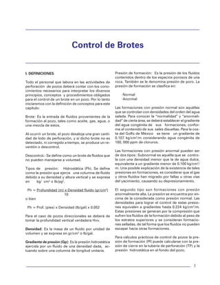 Control de Brotes
3
Control de Brotes
I. DEFINICIONES
Todo el personal que labora en las actividades de
perforación de pozos deberá contar con los cono-
cimientos necesarios para interpretar los diversos
principios, conceptos y procedimientos obligados
para el control de un brote en un pozo. Por lo tanto
iniciaremos con la definición de conceptos para este
capítulo:
Brote: Es la entrada de fluidos provenientes de la
formación al pozo, tales como aceite, gas, agua, o
una mezcla de estos.
Al ocurrir un brote, el pozo desaloja una gran canti-
dad de lodo de perforación, y si dicho brote no es
detectado, ni corregido a tiempo, se produce un re-
ventón o descontrol.
Descontrol.- Se define como un brote de fluidos que
no pueden manejarse a voluntad.
Tipos de presión: Hidrostática (Ph). Se define
como la presión que ejerce una columna de fluido
debido a su densidad y altura vertical y se expresa
en kg/ cm2
o lb/pg2
.
Ph = Profundidad (m) x Densidad fluido (gr/cm3
)
10
o bien
Ph = Prof. (pies) x Densidad (lb/gal) x 0.052
Para el caso de pozos direccionales se deberá de
tomar la profundidad vertical verdadera Hvv.
Densidad: Es la masa de un fluido por unidad de
volumen y se expresa en gr/cm3
o lb/gal.
Gradiente de presión (Gp): Es la presión hidrostática
ejercida por un fluido de una densidad dada, ac-
tuando sobre una columna de longitud unitaria.
Presión de formación: Es la presión de los fluidos
contenidos dentro de los espacios porosos de una
roca. También se le denomina presión de poro. La
presión de formación se clasifica en:
·Normal
·Anormal
Las formaciones con presión normal son aquéllas
que se controlan con densidades del orden del agua
salada. Para conocer la “normalidad” y “anormali-
dad” de cierta área, se deberá establecer el gradiente
del agua congénita de sus formaciones, confor-
me al contenido de sus sales disueltas. Para la cos-
ta del Golfo de México se tiene un gradiente de
0.107 kg/cm2
/m considerando agua congénita de
100, 000 ppm de cloruros.
Las formaciones con presión anormal pueden ser
de dos tipos: Subnormal es aquélla que se contro-
la con una densidad menor que la de agua dulce,
equivalente a un gradiente menor de 0.100 kg/cm2
/
m. Una posible explicación de la existencia de tales
presiones en formaciones, es considerar que el gas
y otros fluidos han migrado por fallas u otras vías
del yacimiento, causando su depresionamiento.
El segundo tipo son formaciones con presión
anormalmente alta. La presión se encuentra por en-
cima de la considerada como presión normal. Las
densidades para lograr el control de estas presio-
nes equivalen a gradientes hasta 0.224 kg/cm2
/m.
Estas presiones se generan por la compresión que
sufren los fluidos de la formación debido al peso de
los estratos superiores y se consideran formacio-
nes selladas, de tal forma que los fluidos no pueden
escapar hacia otras formaciones.
Para cálculos prácticos de control de pozos la pre-
sión de formación (Pf) puede calcularse con la pre-
sión de cierre en la tubería de perforación (TP) y la
presión hidrostática en el fondo del pozo.
 
