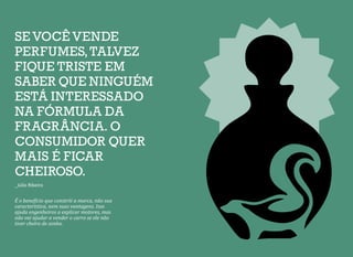 SE VOCÊ VENDE
PERFUMES,TALVEZ
FIQUE TRISTE EM
SABER QUE NINGUÉM
ESTÁ INTERESSADO
NA FÓRMULA DA
FRAGRÂNCIA. O
CONSUMIDOR QUER
MAIS É FICAR
CHEIROSO.
_Júlio Ribeiro
É o benefício que constrói a marca, não sua
característica, nem suas vantagens. Isso
ajuda engenheiros a explicar motores, mas
não vai ajudar a vender o carro se ele não
tiver cheiro de sonho.
 