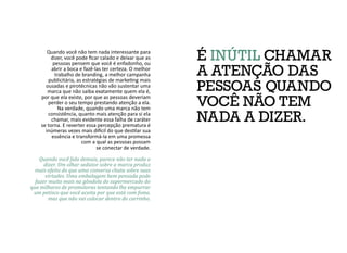 É INÚTIL CHAMAR
A ATENÇÃO DAS
PESSOAS QUANDO
VOCÊ NÃO TEM
NADA A DIZER.
Quando você não tem nada interessante para
dizer, você pode ficar calado e deixar que as
pessoas pensem que você é enfadonho, ou
abrir a boca e fazê-las ter certeza. O melhor
trabalho de branding, a melhor campanha
publicitária, as estratégias de marketing mais
ousadas e pirotécnicas não vão sustentar uma
marca que não saiba exatamente quem ela é,
por que ela existe, por que as pessoas deveriam
perder o seu tempo prestando atenção a ela.
Na verdade, quando uma marca não tem
consistência, quanto mais atenção para si ela
chamar, mais evidente essa falha de caráter
se torna. E reverter essa percepção prematura é
inúmeras vezes mais difícil do que destilar sua
essência e transformá-la em uma promessa
com a qual as pessoas possam
se conectar de verdade.
Quando você fala demais, parece não ter nada a
dizer. Um olhar sedutor sobre a marca produz
mais efeito do que uma conversa chata sobre suas
virtudes. Uma embalagem bem pensada pode
fazer muito mais na gôndola do supermercado do
que milhares de promotoras tentando lhe empurrar
um petisco que você aceita por que está com fome,
mas que não vai colocar dentro do carrinho.
 