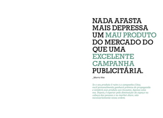 Se o seu produto é ruim e a campanha é boa,
você provavelmente ganhará prêmios de propaganda
e venderá esse produto aos incautos. Apenas uma
vez. Depois, é esperar pela diminuição do espaço na
cabeça das pessoas e no market share, não
necessariamente nessa ordem.
NADA AFASTA
MAIS DEPRESSA
UM MAU PRODUTO
DO MERCADO DO
QUE UMA
EXCELENTE
CAMPANHA
PUBLICITÁRIA.
_Morris Hite
 