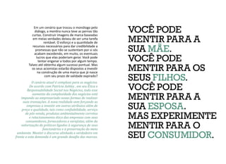 VOCÊ PODE
MENTIR PARA A
SUA MÃE.
VOCÊ PODE
MENTIR PARA OS
SEUS FILHOS.
VOCÊ PODE
MENTIR PARA A
SUA ESPOSA.
MAS EXPERIMENTE
MENTIR PARA O
SEU CONSUMIDOR.
Em um cenário que trocou o monólogo pelo
diálogo, a mentira nunca teve as pernas tão
curtas. Construir imagens de marca baseadas
em meias verdades deixou de ser uma tarefa
rentável. O esforço e a quantidade de
recursos necessários para dar credibilidade a
promessas que não se sustentam por si sós
acabam excedendo, em muito, os eventuais
lucros que elas poderiam gerar. Você pode
tentar enganar a todos por algum tempo.
Talvez até obtenha algum sucesso pontual. Mas
os seus acionistas estarão dispostos a investir
na construção de uma marca que já nasce
com seu prazo de validade expirado?
O cenário atual é complexo para os negócios.
De acordo com Patrícia Ashley , em seu Ética e
Responsabilidade Social nos Negócios, todo esse
aumento da complexidade dos negócios está
impondo ao empresariado novas formas de realizar
suas transações. A nova realidade vem forçando as
empresas a investir em outros atributos além de
preço e qualidade, tais como confiabilidade, serviço
de pós-venda, produtos ambientalmente corretos
e relacionamento ético das empresas com seus
consumidores, fornecedores e varejistas, além da
valorização de práticas ligadas à segurança de seus
funcionários e à preservação do meio
ambiente. Manter o discurso alinhado e verdadeiro em
frente a esta demanda é um grande desafio das marcas.
 