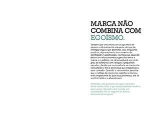 MARCA NÃO
COMBINA COM
EGOÍSMO.
Sempre que uma marca se ocupa mais de
parecer culturalmente relevante do que de
entregar aquilo que promete, seja enquanto
produto, seja enquanto instrumento de
identidade e aglutinação, ela fracassa. Quando
existe um relacionamento genuíno entre a
marca e o público, ele desenvolverá um certo
grau de tolerância em relação a pequenos
pecados, desde que sua essência se mantenha
consistente e fiel à promessa que estabeleceu
essa conexão. Quando o consumidor percebe
que o reflexo da marca no espelho se tornou
mais importante do que essa promessa, ele se
sentirá traído e a abandonará.
Portanto, seja genuíno em suas intenções,
deixe muito claro o que você pretende vender e
para quem. Quando você esnoba um
consumidor, ele se vingará no futuro,
deixando de comprar.
 