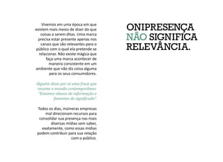 ONIPRESENÇA
NÃO SIGNIFICA
RELEVÂNCIA.
Vivemos em uma época em que
existem mais meios de dizer do que
coisas a serem ditas. Uma marca
precisa estar presente apenas nos
canais que são relevantes para o
público com o qual ela pretende se
relacionar. Não existe mágica que
faça uma marca acontecer de
maneira consistente em um
ambiente que não diz coisa alguma
para os seus consumidores.
Todos os dias, inúmeras empresas
mal direcionam recursos para
consolidar sua presença nas mais
diversas mídias sem saber,
exatamente, como essas mídias
podem contribuir para sua relação
com o público.
Alguém disse por aí uma frase que
resume o mundo contemporâneo:
“Estamos obesos de informação e
famintos de significado”.
 