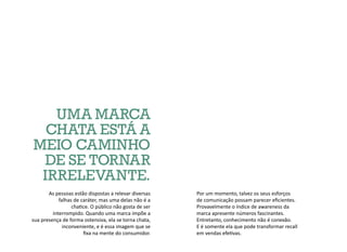 Por um momento, talvez os seus esforços
de comunicação possam parecer eficientes.
Provavelmente o índice de awareness da
marca apresente números fascinantes.
Entretanto, conhecimento não é conexão.
E é somente ela que pode transformar recall
em vendas efetivas.
UMA MARCA
CHATA ESTÁ A
MEIO CAMINHO
DE SE TORNAR
IRRELEVANTE.
As pessoas estão dispostas a relevar diversas
falhas de caráter, mas uma delas não é a
chatice. O público não gosta de ser
interrompido. Quando uma marca impõe a
sua presença de forma ostensiva, ela se torna chata,
inconveniente, e é essa imagem que se
fixa na mente do consumidor.
 