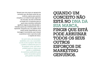 QUANDO UM
CONCEITO NÃO
ESTÁ NO DNA DA
SUA MARCA,
FINGIR QUE ESTÁ
PODE ARRUINAR
TODOS OS SEUS
OUTROS
ESFORÇOS DE
MARKETING
GENUÍNOS.
Sempre que uma marca se apropria de
conceitos que não fazem parte da sua
essência, apenas para parecer
simpática a um determinado segmento
do mercado, ela está cometendo
um duplo erro. As pessoas para as
quais esses conceitos realmente
significam alguma coisa vão perceber a
manobra quase que imediatamente. Elas a
rejeitarão. Enquanto isso, seu público atual
estará sendo impactado por uma
mensagem inconsistente, que o levará
a questionar tudo o que ele já sabe
a respeito da marca.
Se você é sério, não tente fazer
piadinhas com o seu consumidor,
ou não ria de si próprio. Nem todo
o público é adolescente para rir
de qualquer coisa, nem todo o
produto pode ser cômico sem
perder a credibilidade.
O criativismo publicitário pode
matar um produto apenas
para ganhar um prêmio.
 