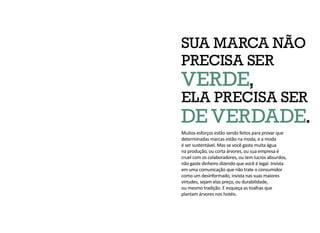 SUA MARCA NÃO
PRECISA SER
VERDE,
ELA PRECISA SER
DE VERDADE.
Muitos esforços estão sendo feitos para provar que
determinadas marcas estão na moda, e a moda
é ser sustentável. Mas se você gasta muita água
na produção, ou corta árvores, ou sua empresa é
cruel com os colaboradores, ou tem lucros absurdos,
não gaste dinheiro dizendo que você é legal. Invista
em uma comunicação que não trate o consumidor
como um desinformado, invista nas suas maiores
virtudes, sejam elas preço, ou durabilidade,
ou mesmo tradição. E esqueça as toalhas que
plantam árvores nos hotéis.
 