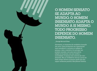 Entretanto, os momentos de verdadeira inovação
são raros. Como já disseram nas organizações
mais vencedoras: a estrutura se adapta às
pessoas, e não o contrário. Se você quer um
produto vencedor, com uma marca forte,
adapte-se às pessoas, aos seus sonhos e
necessidades. E esqueça essa conversa de criar
demanda. Mas as verdadeiras marcas à prova de
balas sempre deram às pessoas aquilo que elas
sequer sonharam possível. Elas fizeram história.
O HOMEM SENSATO
SE ADAPTA AO
MUNDO.O HOMEM
INSENSATO ADAPTA O
MUNDO A SI MESMO.
TODO PROGRESSO
DEPENDE DO HOMEM
INSENSATO.
_George Bernard Shaw
 