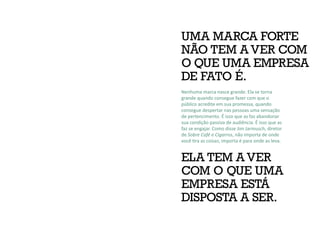 UMA MARCA FORTE
NÃO TEM A VER COM
O QUE UMA EMPRESA
DE FATO É.
ELA TEM A VER
COM O QUE UMA
EMPRESA ESTÁ
DISPOSTA A SER.
Nenhuma marca nasce grande. Ela se torna
grande quando consegue fazer com que o
público acredite em sua promessa, quando
consegue despertar nas pessoas uma sensação
de pertencimento. É isso que as faz abandonar
sua condição passiva de audiência. É isso que as
faz se engajar. Como disse Jim Jarmusch, diretor
de Sobre Café e Cigarros, não importa de onde
você tira as coisas, importa é para onde as leva.
 