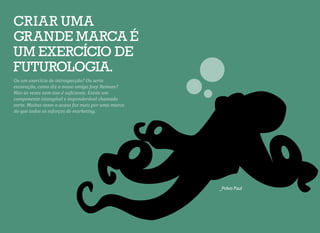 _Polvo Paul
Ou um exercício de introspecção? Ou seria
escavação, como diz o nosso amigo Joey Reiman?
Mas às vezes nem isso é suficiente. Existe um
componente intangível e imponderável chamado
sorte. Muitas vezes o acaso faz mais por uma marca
do que todos os esforços de marketing.
CRIAR UMA
GRANDE MARCA É
UM EXERCÍCIO DE
FUTUROLOGIA.
 