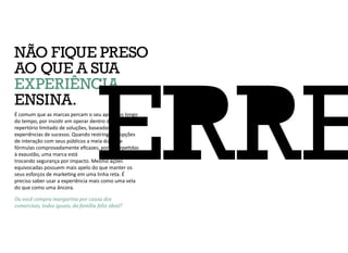É comum que as marcas percam o seu apelo, ao longo
do tempo, por insistir em operar dentro de um
repertório limitado de soluções, baseadas em
experiências de sucesso. Quando restringe as opções
de interação com seus públicos a meia dúzia de
fórmulas comprovadamente eficazes, porém repetidas
à exaustão, uma marca está
trocando segurança por impacto. Mesmo ações
equivocadas possuem mais apelo do que manter os
seus esforços de marketing em uma linha reta. É
preciso saber usar a experiência mais como uma vela
do que como uma âncora.
Ou você compra margarina por causa dos
comerciais, todos iguais, da família feliz ideal?
NÃO FIQUE PRESO
AO QUE A SUA
EXPERIÊNCIA
ENSINA.
 