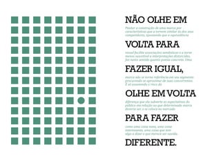 NÃO OLHE EM
VOLTA PARA
FAZER IGUAL,
OLHE EMVOLTA
PARA FAZER
DIFERENTE.
Pautar a construção de uma marca por
características que a tornem similar às dos seus
competidores, apostando que a equivalência
visual facilite associações semânticas e a torne
menos suscetível a interpretações distorcidas,
faz tanto sentido quanto poesia concreta. Uma
marca não se torna referência em seu segmento
procurando se aproximar de suas concorrentes.
É só assumindo o risco da
diferença que ela subverte as expectativas do
público em relação ao que determinada marca
deveria ser, e se coloca no mercado
como uma coisa nova, uma coisa
interessante, uma coisa que tem
algo a dizer e que merece ser ouvida.
 