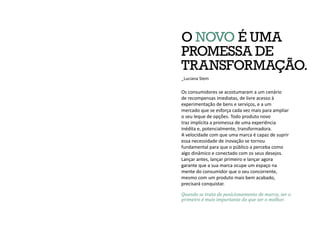 Quando se trata de posicionamento de marca, ser o
primeiro é mais importante do que ser o melhor.
O NOVO É UMA
PROMESSA DE
TRANSFORMAÇÃO.
_Luciana Stein
Os consumidores se acostumaram a um cenário
de recompensas imediatas, de livre acesso à
experimentação de bens e serviços, e a um
mercado que se esforça cada vez mais para ampliar
o seu leque de opções. Todo produto novo
traz implícita a promessa de uma experiência
inédita e, potencialmente, transformadora.
A velocidade com que uma marca é capaz de suprir
essa necessidade de inovação se tornou
fundamental para que o público a perceba como
algo dinâmico e conectado com os seus desejos.
Lançar antes, lançar primeiro e lançar agora
garante que a sua marca ocupe um espaço na
mente do consumidor que o seu concorrente,
mesmo com um produto mais bem acabado,
precisará conquistar.
 