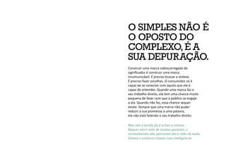 Mas não é tarefa fácil achar a síntese.
Requer abrir mão de muitas questões, e
normalmente não queremos abrir mão de nada.
Síntese e essência rimam com inteligência.
O SIMPLES NÃO É
O OPOSTO DO
COMPLEXO,É A
SUA DEPURAÇÃO.
Construir uma marca sobrecarregada de
significados é construir uma marca
incomunicável. É preciso buscar a síntese.
É preciso fazer escolhas. O consumidor só é
capaz de se conectar com aquilo que ele é
capaz de entender. Quando uma marca faz o
seu trabalho direito, ela tem uma chance muito
pequena de fazer com que o público se engaje
a ela. Quando não faz, essa chance sequer
existe. Sempre que uma marca não puder
reduzir a sua promessa a uma palavra,
ela não está fazendo o seu trabalho direito.
 