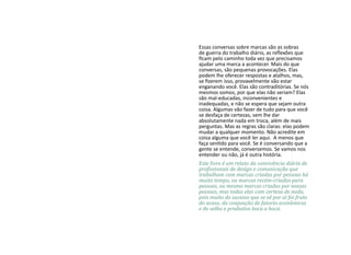 Essas conversas sobre marcas são as sobras
de guerra do trabalho diário, as reflexões que
ficam pelo caminho toda vez que precisamos
ajudar uma marca a acontecer. Mais do que
conversas, são pequenas provocações. Elas
podem lhe oferecer respostas e atalhos, mas,
se fizerem isso, provavelmente vão estar
enganando você. Elas são contraditórias. Se nós
mesmos somos, por que elas não seriam? Elas
são mal-educadas, inconvenientes e
inadequadas, e não se espera que sejam outra
coisa. Algumas vão fazer de tudo para que você
se desfaça de certezas, sem lhe dar
absolutamente nada em troca, além de mais
perguntas. Mas as regras são claras: elas podem
mudar a qualquer momento. Não acredite em
coisa alguma que você ler aqui. A menos que
faça sentido para você. Se é conversando que a
gente se entende, conversemos. Se vamos nos
entender ou não, já é outra história.
Este livro é um relato da convivência diária de
profissionais de design e comunicação que
trabalham com marcas criadas por pessoas há
muito tempo, ou marcas recém-criadas para
pessoas, ou mesmo marcas criadas por nossas
pessoas, mas todas elas com certeza de nada,
pois muito do sucesso que se vê por aí foi fruto
do acaso, da conjunção de fatores econômicos
e do velho e produtivo boca a boca.
 
