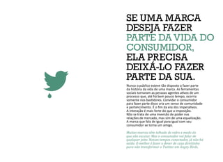SE UMA MARCA
DESEJA FAZER
PARTE DA VIDA DO
CONSUMIDOR,
ELA PRECISA
DEIXÁ-LO FAZER
PARTE DA SUA.
Nunca o público esteve tão disposto a fazer parte
da história da vida de uma marca. As ferramentas
sociais tornaram as pessoas agentes ativos de um
processo que, até há bem pouco tempo, ocorria
somente nos bastidores. Convidar o consumidor
para fazer parte disso cria um senso de comunidade
e pertencimento. É o fim da era dos imperativos.
A interação é mais forte do que a imposição.
Não se trata de uma inversão de poder nas
relações de mercado, mas sim de uma equalização.
A marca que fala de igual para igual com seu
consumidor se torna um amigo.
Muitas marcas têm telhado de vidro e medo do
que vão escutar. Mas o consumidor vai falar de
qualquer jeito. Nesses tempos conectados, já não há
saída. O melhor é fazer o dever de casa direitinho
para não transformar o Twitter em Angry Birds.
 