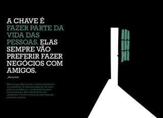 Marcas queridas geram compra automática
nas gôndolas. As pessoas pagarão até mais
pelo seu produto, e o recomendarão para
outras pessoas. Elas não levarão um
substituto. E terão certeza de estar fazendo
uma boa compra.
A CHAVE É
FAZER PARTE DA
VIDA DAS
PESSOAS. ELAS
SEMPRE VÃO
PREFERIR FAZER
NEGÓCIOS COM
AMIGOS.
_Marty Kohr
 