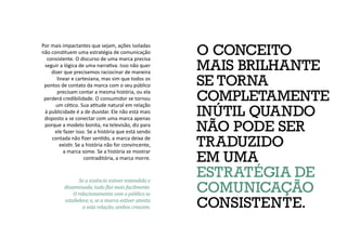 O CONCEITO
MAIS BRILHANTE
SE TORNA
COMPLETAMENTE
INÚTIL QUANDO
NÃO PODE SER
TRADUZIDO
EM UMA
ESTRATÉGIA DE
COMUNICAÇÃO
CONSISTENTE.
Por mais impactantes que sejam, ações isoladas
não constituem uma estratégia de comunicação
consistente. O discurso de uma marca precisa
seguir a lógica de uma narrativa. Isso não quer
dizer que precisemos raciocinar de maneira
linear e cartesiana, mas sim que todos os
pontos de contato da marca com o seu público
precisam contar a mesma história, ou ela
perderá credibilidade. O consumidor se tornou
um cético. Sua atitude natural em relação
à publicidade é a de duvidar. Ele não está mais
disposto a se conectar com uma marca apenas
porque a modelo bonita, na televisão, diz para
ele fazer isso. Se a história que está sendo
contada não fizer sentido, a marca deixa de
existir. Se a história não for convincente,
a marca some. Se a história se mostrar
contraditória, a marca morre.
Se a essência estiver entendida e
disseminada, tudo flui mais facilmente.
O relacionamento com o público se
estabelece, e, se a marca estiver atenta
a esta relação, ambos crescem.
 