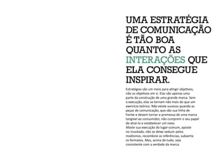 UMA ESTRATÉGIA
DE COMUNICAÇÃO
É TÃO BOA
QUANTO AS
INTERAÇÕES QUE
ELA CONSEGUE
INSPIRAR.
Estratégias são um meio para atingir objetivos,
não os objetivos em si. Elas são apenas uma
parte da construção de uma grande marca. Sem
a execução, elas se tornam não mais do que um
exercício teórico. Não existe sucesso quando as
peças de comunicação, que são sua linha de
frente e devem tornar a promessa de uma marca
tangível ao consumidor, não cumprem o seu papel
de atraí-lo e estabelecer um nexo.
Afaste sua execução do lugar-comum, aposte
no inusitado, não se deixe seduzir pelos
modismos, recombine as referências, subverta
os formatos. Mas, acima de tudo, seja
consistente com a verdade da marca.
 