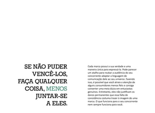 Cada marca possui a sua verdade e uma
maneira única para expressá-la. Pode parecer
um atalho para roubar a audiência do seu
concorrente adaptar a linguagem de
comunicação dele ao seu universo. Fazendo
isso, é possível que você atraia a atenção de
alguns consumidores menos fiéis e consiga
converter uma meia dúzia em entusiastas
genuínos. Entretanto, eles não justificam os
danos permanentes que essa falta de
consistência costuma trazer à imagem de uma
marca. O que funciona para o seu concorrente
nem sempre funciona para você.
SE NÃO PUDER
VENCÊ-LOS,
FAÇA QUALQUER
COISA, MENOS
JUNTAR-SE
A ELES.
 