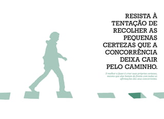 RESISTA À
TENTAÇÃO DE
RECOLHER AS
PEQUENAS
CERTEZAS QUE A
CONCORRÊNCIA
DEIXA CAIR
PELO CAMINHO.
O melhor a fazer é criar suas próprias certezas,
mesmo que elas batam de frente com todas as
afirmações dos seus concorrentes.
 