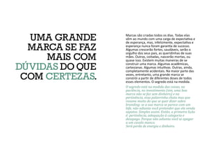 Marcas são criadas todos os dias. Todas elas
vêm ao mundo com uma carga de expectativa e
de esperança, mas, infelizmente, expectativa e
esperança nunca foram garantia de sucesso.
Algumas crescerão fortes, saudáveis, serão o
orgulho dos seus pais, as queridinhas de suas
mães. Outras, coitadas, nascerão mortas, ou
quase isso. Existem muitas maneiras de se
construir uma marca. Algumas acadêmicas,
cartesianas. Algumas intuitivas. Outras, ainda,
completamente acidentais. Na maior parte das
vezes, entretanto, uma grande marca se
constrói a partir de diferentes doses de todos
esses elementos. O segredo está na medida.
O segredo está na medida das coisas, na
paciência, no investimento (sim, uma boa
marca não se faz sem dinheiro) e na
pertinência, essa palavrinha chata mas que
resume muito do que se quer dizer sobre
branding: se a sua marca se parece com um
bife, não adianta você pretender que ela venda
sapatos. Simples assim. Então, a primeira lição
é: pertinência, adequação à categoria e
desapego. Porque não adianta você se apegar
a um cavalo manco.
Será perda de energia e dinheiro.
UMA GRANDE
MARCA SE FAZ
MAIS COM
DÚVIDAS DOQUE
COM CERTEZAS.
 