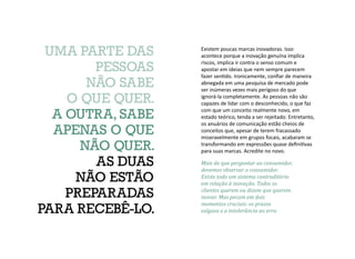 Existem poucas marcas inovadoras. Isso
acontece porque a inovação genuína implica
riscos, implica ir contra o senso comum e
apostar em ideias que nem sempre parecem
fazer sentido. Ironicamente, confiar de maneira
abnegada em uma pesquisa de mercado pode
ser inúmeras vezes mais perigoso do que
ignorá-la completamente. As pessoas não são
capazes de lidar com o desconhecido, o que faz
com que um conceito realmente novo, em
estado teórico, tenda a ser rejeitado. Entretanto,
os anuários de comunicação estão cheios de
conceitos que, apesar de terem fracassado
miseravelmente em grupos focais, acabaram se
transformando em expressões quase definitivas
para suas marcas. Acredite no novo.
Mais do que perguntar ao consumidor,
devemos observar o consumidor.
Existe todo um sistema contraditório
em relação à inovação. Todos os
clientes querem ou dizem que querem
inovar. Mas pecam em dois
momentos cruciais: os prazos
exíguos e a intolerância ao erro.
UMA PARTE DAS
PESSOAS
NÃO SABE
O QUE QUER.
A OUTRA, SABE
APENAS O QUE
NÃO QUER.
AS DUAS
NÃO ESTÃO
PREPARADAS
PARA RECEBÊ-LO.
 