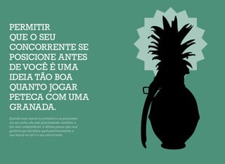 PERMITIR
QUE O SEU
CONCORRENTE SE
POSICIONE ANTES
DE VOCÊ É UMA
IDEIA TÃO BOA
QUANTO JOGAR
PETECA COM UMA
GRANADA.
Quando uma marca é a primeira a se posicionar
em seu nicho, ela está posicionando, também, a
dos seus competidores. A última pessoa que você
gostaria que decidisse qual posicionamento a
sua marca vai ter é o seu concorrente.
 