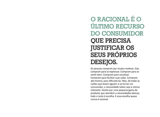 As pessoas compram por muitos motivos. Elas
compram para se expressar. Compram para se
sentir bem. Compram para socializar.
Compram para facilitar suas vidas. Compram,
até mesmo, para dificultá-las. Mas, de todas as
razões que levam alguém a se tornar um
consumidor, a necessidade talvez seja a menos
relevante. Exceto por uma pequena gama de
produtos que atendem a necessidades básicas,
todo o resto é escolha. E essa escolha quase
nunca é racional.
O RACIONAL É O
ÚLTIMO RECURSO
DO CONSUMIDOR
QUE PRECISA
JUSTIFICAR OS
SEUS PRÓPRIOS
DESEJOS.
 