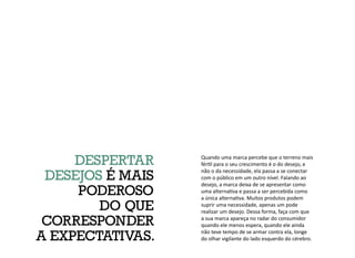 Quando uma marca percebe que o terreno mais
fértil para o seu crescimento é o do desejo, e
não o da necessidade, ela passa a se conectar
com o público em um outro nível. Falando ao
desejo, a marca deixa de se apresentar como
uma alternativa e passa a ser percebida como
a única alternativa. Muitos produtos podem
suprir uma necessidade, apenas um pode
realizar um desejo. Dessa forma, faça com que
a sua marca apareça no radar do consumidor
quando ele menos espera, quando ele ainda
não teve tempo de se armar contra ela, longe
do olhar vigilante do lado esquerdo do cérebro.
DESPERTAR
DESEJOS É MAIS
PODEROSO
DO QUE
CORRESPONDER
A EXPECTATIVAS.
 