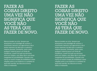 FAZER AS
COISAS DIREITO
UMA VEZ NÃO
SIGNIFICA QUE
VOCÊ NÃO
AS TERÁ QUE
FAZER DE NOVO.
FAZER AS
COISAS DIREITO
UMA VEZ NÃO
SIGNIFICA QUE
VOCÊ NÃO
AS TERÁ QUE
FAZER DE NOVO.
Marcas tendem ao vício. Sempre que
alcançamos uma estratégia de sucesso, o
movimento natural é nos agarrarmos a ela e
tentar espremer da ideia que a sustenta o
máximo possível. Entretanto, assim como
qualquer material possui um limite de
resistência, a partir do qual sua estrutura
entra em colapso, uma ideia não é uma fonte
inesgotável de possibilidades. Quando uma
marca se mostra incapaz de estabelecer novas
relações entre a sua essência e o contexto no
qual está inserida, seu discurso se torna
velho e irrelevante.
Marcas tendem ao vício. Sempre que
alcançamos uma estratégia de sucesso, o
movimento natural é nos agarrarmos a ela e
tentar espremer da ideia que a sustenta o
máximo possível. Entretanto, assim como
qualquer material possui um limite de
resistência, a partir do qual sua estrutura
entra em colapso, uma ideia não é uma fonte
inesgotável de possibilidades. Quando uma
marca se mostra incapaz de estabelecer novas
relações entre a sua essência e o contexto no
qual está inserida, seu discurso se torna
velho e irrelevante.
 