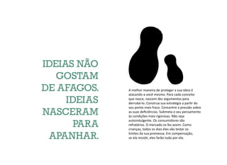 A melhor maneira de proteger a sua ideia é
atacando-a você mesmo. Para cada conceito
que nasce, nascem dez argumentos para
derrubá-lo. Construa sua estratégia a partir do
seu ponto mais fraco. Concentre a pressão sobre
as suas deficiências. Submeta o seu pensamento
às condições mais rigorosas. Não seja
autoindulgente. Os consumidores são
refratários. O mercado os fez assim. Como
crianças, todos os dias eles vão testar os
limites da sua promessa. Em compensação,
se ela resistir, eles farão tudo por ela.
IDEIAS NÃO
GOSTAM
DE AFAGOS.
IDEIAS
NASCERAM
PARA
APANHAR.
 