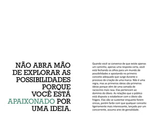 Quando você se convence de que existe apenas
um caminho, apenas uma resposta certa, você
está fechando os olhos para um mundo de
possibilidades e apostando no primeiro
conceito adequado que surge durante o
processo de criação de uma marca. Não é uma
regra, mas as primeiras ideias são primeiras
ideias porque vêm de uma camada de
raciocínio mais rasa. Elas pertencem ao
domínio do óbvio. As relações que o público
está disposto a estabelecer com o óbvio são
frágeis. Elas vão se sustentar enquanto forem
únicas, porém farão com que qualquer conceito
ligeiramente mais interessante, lançado por um
concorrente, assuma ares de genialidade.
NÃO ABRA MÃO
DE EXPLORAR AS
POSSIBILIDADES
PORQUE
VOCÊ ESTÁ
APAIXONADO POR
UMA IDEIA.
 