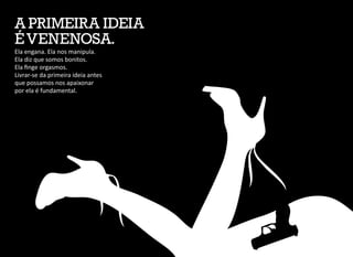 Ela engana. Ela nos manipula.
Ela diz que somos bonitos.
Ela finge orgasmos.
Livrar-se da primeira ideia antes
que possamos nos apaixonar
por ela é fundamental.
A PRIMEIRA IDEIA
ÉVENENOSA.
 
