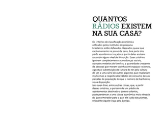 Os critérios de classificação econômica
utilizados pelos institutos de pesquisa
brasileiros estão defasados. Baseados quase que
exclusivamente na posse de bens, boa parte dos
perfis econômicos traçados a partir deles acabam
trazendo algum nível de distorção. Esses critérios
ignoram completamente as mudanças sociais,
os novos modelos de famílias, a quantidade crescente
de pessoas que moram sozinhas em espaços racionais,
a gradual substituição da cultura do ter pela cultura
do ser, e uma série de outros aspectos que revelariam
muito mais a respeito dos hábitos de consumo dessas
parcelas da população do que o número de banheiros
à sua disposição.
Isso quer dizer, entre outras coisas, que, a partir
desses critérios, o porteiro de um prédio de
apartamentos destinado a jovens solteiros,
pode pertencer a uma classe econômica mais elevada
do que o morador para o qual ele cuida das plantas,
enquanto aquele viaja pela Europa.
QUANTOS
RÁDIOS EXISTEM
NA SUA CASA?
 