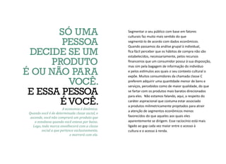 Segmentar o seu público com base em fatores
culturais faz muito mais sentido do que
segmentá-lo de acordo com dados econômicos.
Quando passamos da análise grupal à individual,
fica fácil perceber que os hábitos de compra não são
estabelecidos, necessariamente, pelos recursos
financeiros que um consumidor possui à sua disposição,
mas sim pela bagagem de informação do indivíduo
e pelos estímulos aos quais o seu contexto cultural o
expõe. Muitos consumidores da chamada classe C
preferem adquirir uma quantidade menor de bens e
serviços, percebidos como de maior qualidade, do que
se fartar com os produtos mais baratos direcionados
para eles. Não estamos falando, aqui, a respeito do
caráter aspiracional que costuma estar associado
a produtos milimetricamente projetados para atrair
a atenção de segmentos econômicos menos
favorecidos do que aqueles aos quais eles
aparentemente se dirigem. Esse raciocínio está mais
ligado ao gap cada vez maior entre o acesso à
cultura e o acesso à renda.
A economia é dinâmica.
Quando você é de determinada classe social, e
ascende, você não comprará um produto que
o esnobava quando você estava por baixo.
Logo, toda marca envelhecerá com a classe
social a que pertence exclusivamente,
e morrerá com ela.
SÓ UMA
PESSOA
DECIDE SE UM
PRODUTO
É OU NÃO PARA
VOCÊ.
E ESSA PESSOA
É VOCÊ.
 