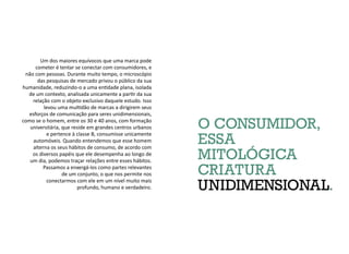 O CONSUMIDOR,
ESSA
MITOLÓGICA
CRIATURA
UNIDIMENSIONAL.
Um dos maiores equívocos que uma marca pode
cometer é tentar se conectar com consumidores, e
não com pessoas. Durante muito tempo, o microscópio
das pesquisas de mercado privou o público da sua
humanidade, reduzindo-o a uma entidade plana, isolada
de um contexto, analisada unicamente a partir da sua
relação com o objeto exclusivo daquele estudo. Isso
levou uma multidão de marcas a dirigirem seus
esforços de comunicação para seres unidimensionais,
como se o homem, entre os 30 e 40 anos, com formação
universitária, que reside em grandes centros urbanos
e pertence à classe B, consumisse unicamente
automóveis. Quando entendemos que esse homem
alterna os seus hábitos de consumo, de acordo com
os diversos papéis que ele desempenha ao longo de
um dia, podemos traçar relações entre esses hábitos.
Passamos a enxergá-los como partes relevantes
de um conjunto, o que nos permite nos
conectarmos com ele em um nível muito mais
profundo, humano e verdadeiro.
 